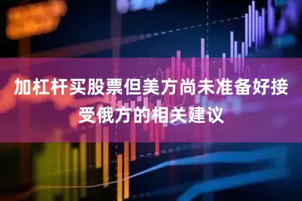 加杠杆买股票但美方尚未准备好接受俄方的相关建议